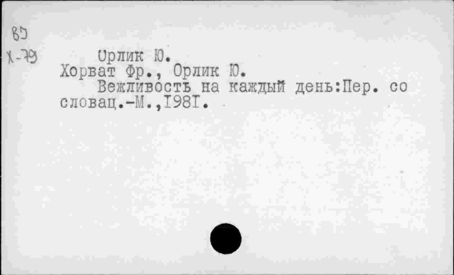 ﻿Орлик Ю.
Хорват Фр., Орлик Ю.
Вежливость на каждый день:Пер. словац.-М.,1981.